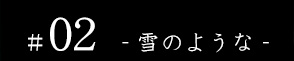 #02 - 雪のような -