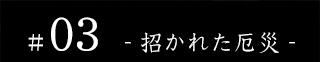 #03 - 招かれた厄災 -