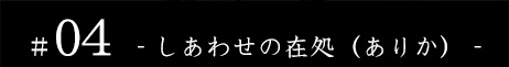 #04 - しあわせの在処(ありか) - -