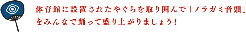 体育館に設置されたやぐらを取り囲んで「ノラガミ音頭」をみんなで踊って盛り上がりましょう！