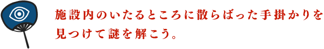 施設内のいたるところに散らばった手掛かりを見つけて謎を解こう。