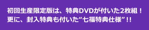 初回生産限定版は、特典DVDが付いた2枚組！更に、封入特典も付いた“七福特典仕様”！！