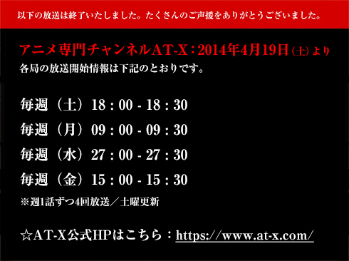 アニメ専門チャンネルAT-X　：2014年4月19日（土）より毎週（土）18:00-18:30/毎週（月）09:00-09:30/毎週（水）27:00-27:30/毎週（金）15:00-15:30/※週1話ずつ4回放送／土曜更新/☆AT-X公式HPはこちらhttps://www.at-x.com/