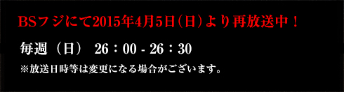 BSフジにて2015年4月5日（日）より　再放送中！・毎週（日） 26:00 - 26:30※放送日時等は変更になる場合がございます。